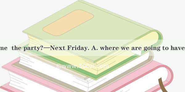 —Could you tell me  the party?—Next Friday. A. where we are going to have B. when we are g