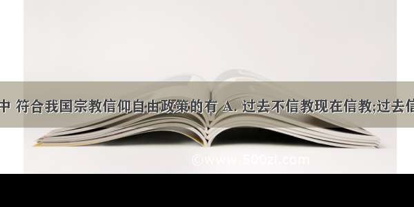 下列行为中 符合我国宗教信仰自由政策的有 A. 过去不信教现在信教;过去信教现在不