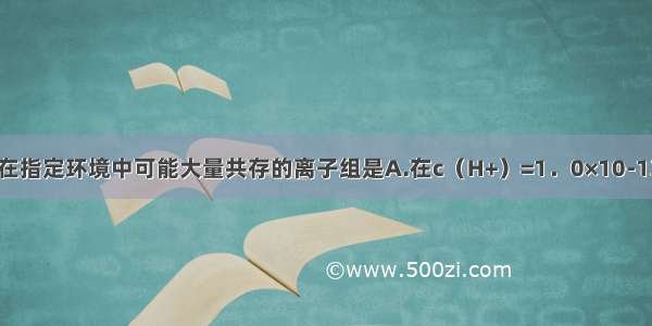 单选题在指定环境中可能大量共存的离子组是A.在c（H+）=1．0×10-13mol·L