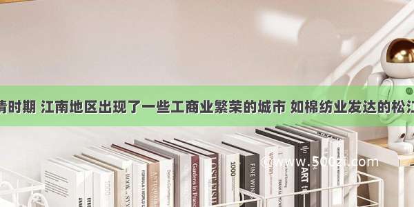 单选题明清时期 江南地区出现了一些工商业繁荣的城市 如棉纺业发达的松江 陶瓷业发