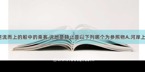 单选题坐在逆流而上的船中的乘客 说她是静止是以下列哪个为参照物A.河岸上的树B.船舱C