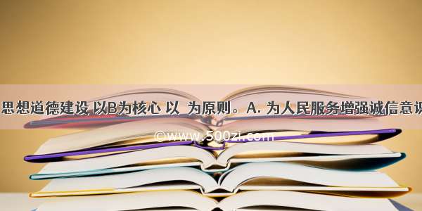 社会主义思想道德建设 以B为核心 以　为原则。A. 为人民服务增强诚信意识B. 为人