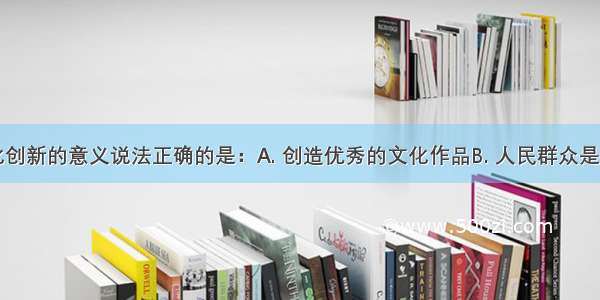 下列对文化创新的意义说法正确的是：A. 创造优秀的文化作品B. 人民群众是文化创造的