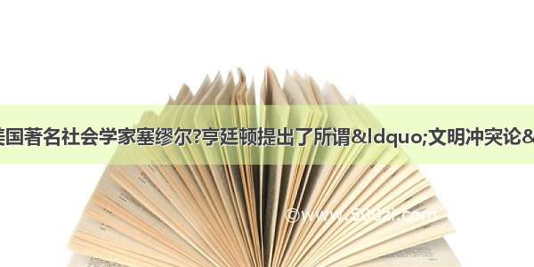 20世纪90年代末 美国著名社会学家塞缪尔?亨廷顿提出了所谓“文明冲突论”。根据亨廷