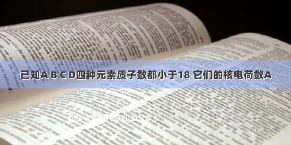 已知A B C D四种元素质子数都小于18 它们的核电荷数A