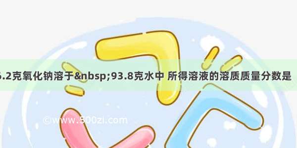 单选题6.2克氧化钠溶于 93.8克水中 所得溶液的溶质质量分数是（）：A.