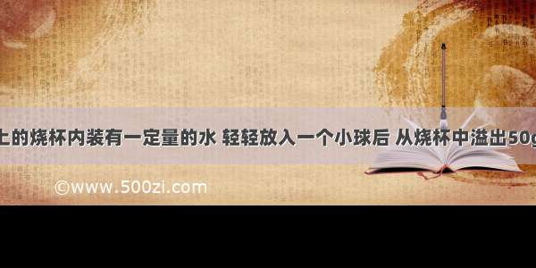 水平桌面上的烧杯内装有一定量的水 轻轻放入一个小球后 从烧杯中溢出50g的水 则下