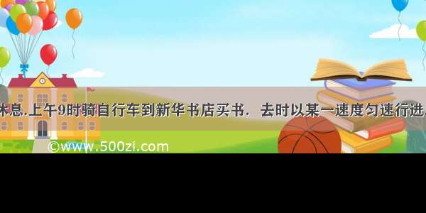 (1)小明今天休息.上午9时骑自行车到新华书店买书．去时以某一速度匀速行进.用了20分钟到