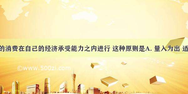 要求人们的消费在自己的经济承受能力之内进行 这种原则是A. 量入为出 适度消费B. 