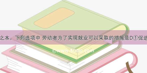 就业是民生之本。下列选项中 劳动者为了实现就业可以采取的措施是D①促进我国经济社