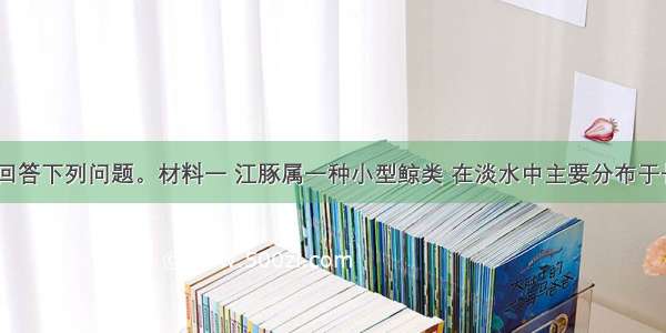 阅读材料 回答下列问题。材料一 江豚属一种小型鲸类 在淡水中主要分布于长江中下游