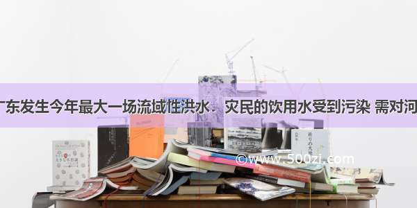 5月8日广东发生今年最大一场流域性洪水．灾民的饮用水受到污染 需对河水处理后