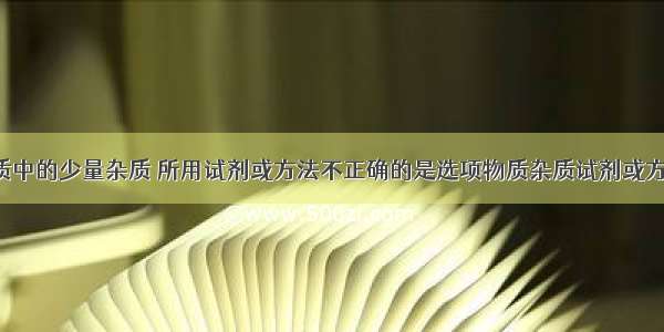 除去下列物质中的少量杂质 所用试剂或方法不正确的是选项物质杂质试剂或方法ANaCl?固