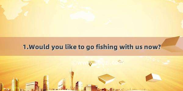 1.Would you like to go fishing with us now?