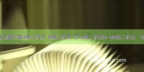 初一整式练习题已知a的三次方＋b的三次方＝27 a的二次方b－ab的二次方＝－6求代数式(