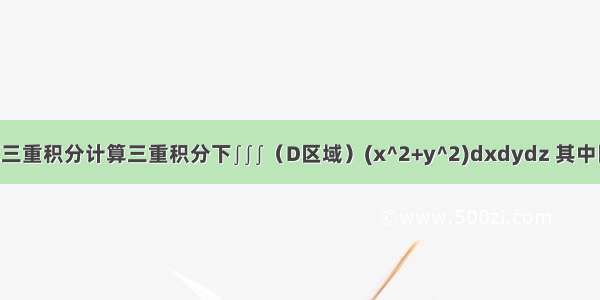 高等数学计算三重积分计算三重积分下∫∫∫（D区域）(x^2+y^2)dxdydz 其中区域D由曲面z