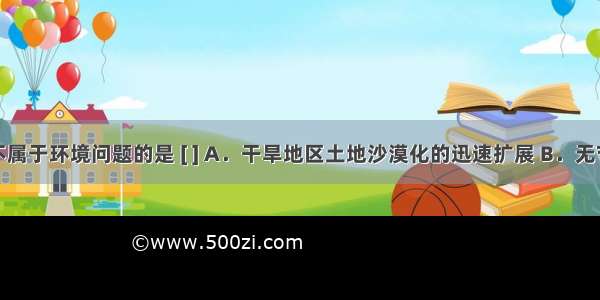 下列问题中不属于环境问题的是 [ ] A．干旱地区土地沙漠化的迅速扩展 B．无节制地抽取地