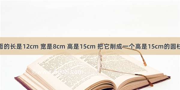 一个长方体底面的长是12cm 宽是8cm 高是15cm 把它削成一个高是15cm的圆柱体 圆柱的最大