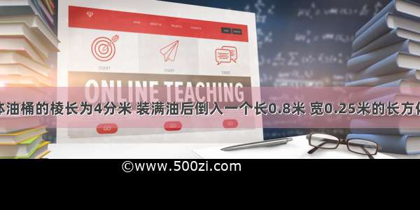 一个正方体油桶的棱长为4分米 装满油后倒入一个长0.8米 宽0.25米的长方体容器里 到