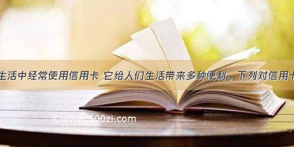 人们在日常生活中经常使用信用卡 它给人们生活带来多种便利。下列对信用卡认识正确是