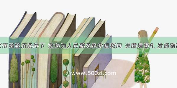 在社会主义市场经济条件下 坚持为人民服务的价值取向 关键是要A. 发扬艰苦奋斗的精