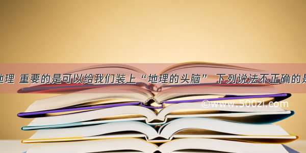 单选题学习地理 重要的是可以给我们装上“地理的头脑” 下列说法不正确的是:A.会用地理