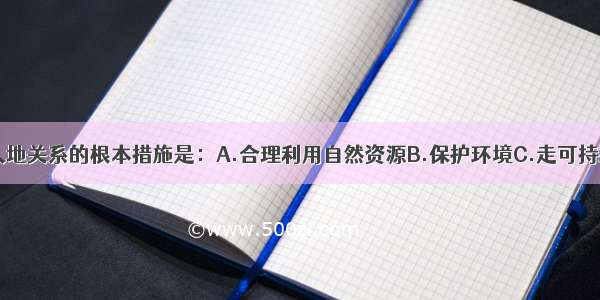 单选题协调人地关系的根本措施是：A.合理利用自然资源B.保护环境C.走可持续发展道路D