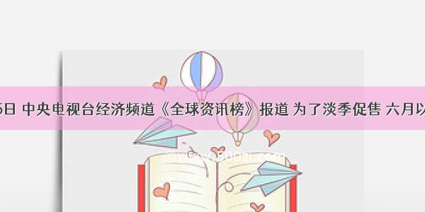 6月15日 中央电视台经济频道《全球资讯榜》报道 为了淡季促售 六月以来 全