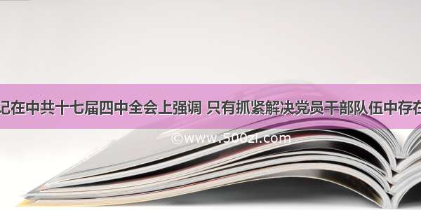 胡锦涛总书记在中共十七届四中全会上强调 只有抓紧解决党员干部队伍中存在的突出问题