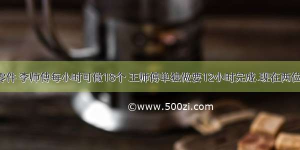 生产一批零件 李师傅每小时可做18个 王师傅单独做要12小时完成.现在两位师傅合做 