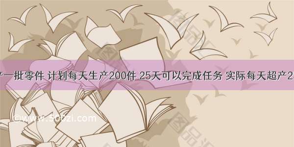 某工厂生产一批零件 计划每天生产200件 25天可以完成任务 实际每天超产25% 实际生