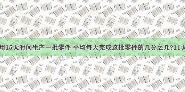 张师傅计划用15天时间生产一批零件 平均每天完成这批零件的几分之几?11天完成这批零