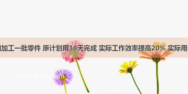 一个工作组加工一批零件 原计划用18天完成 实际工作效率提高20% 实际用多少加工完