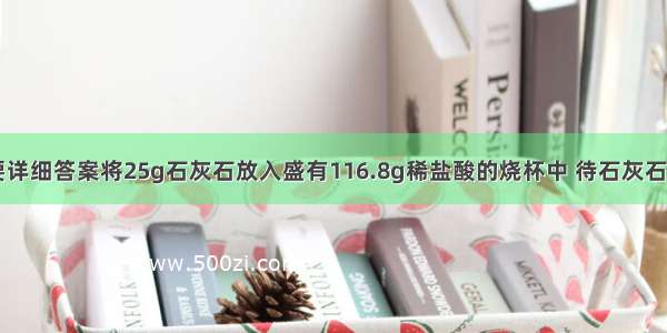 化学计算 要详细答案将25g石灰石放入盛有116.8g稀盐酸的烧杯中 待石灰石碳酸钙完全