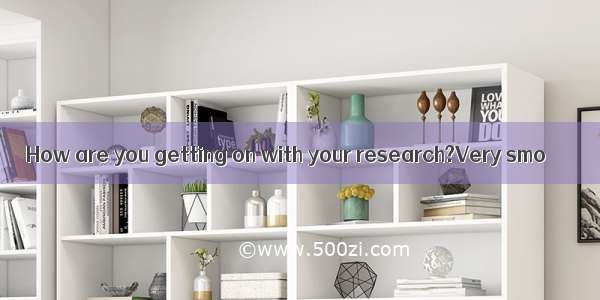 How are you getting on with your research?Very smo