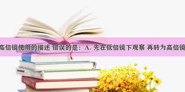 下列关于高倍镜使用的描述 错误的是：A. 先在低倍镜下观察 再转为高倍镜B. 高倍镜