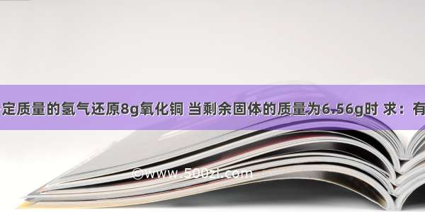 实验室用一定质量的氢气还原8g氧化铜 当剩余固体的质量为6.56g时 求：有多少克氧化