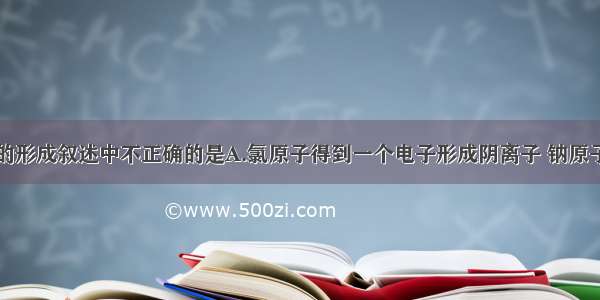 下列氯化钠的形成叙述中不正确的是A.氯原子得到一个电子形成阴离子 钠原子失去一个电