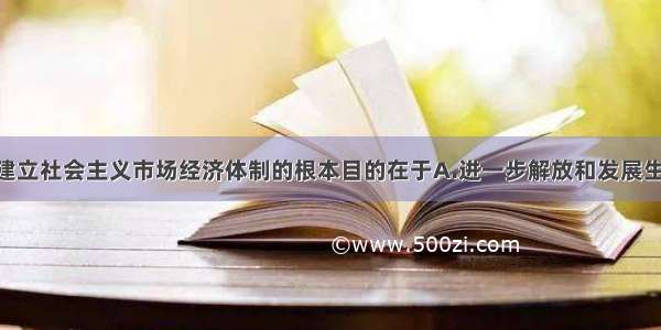 单选题我国建立社会主义市场经济体制的根本目的在于A.进一步解放和发展生产力 满足人