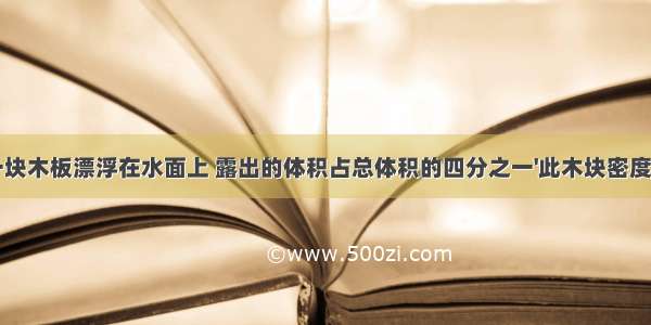 一块木板漂浮在水面上 露出的体积占总体积的四分之一'此木块密度为