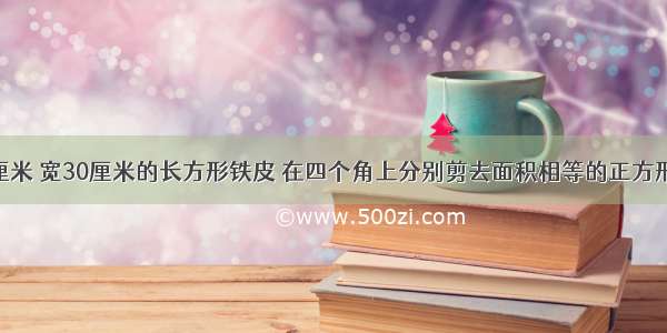 有块长40厘米 宽30厘米的长方形铁皮 在四个角上分别剪去面积相等的正方形 正好正好