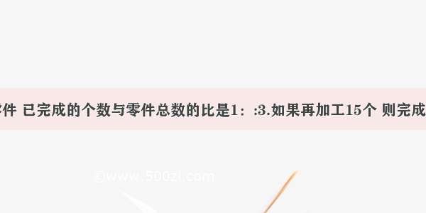 加工一批零件 已完成的个数与零件总数的比是1：:3.如果再加工15个 则完成的个数与剩