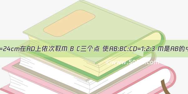 已知AD=24cm在AD上依次取M B C三个点 使AB:BC:CD=1:2:3 M是AB的中点 求