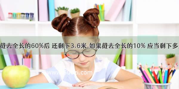 有一根钢管 截去全长的60%后 还剩下3.6米.如果截去全长的10% 应当剩下多少米?要列式