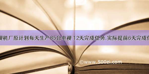 1.请问:电视机厂原计划每天生产85台电视 12天完成任务.实际提前6天完成任务 实际每