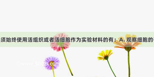 以下实验必须始终使用活组织或者活细胞作为实验材料的有：A. 观察细胞的有丝分裂B. 