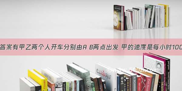 谁知道正确答案有甲乙两个人开车分别由A B两点出发 甲的速度是每小时100km 乙的速