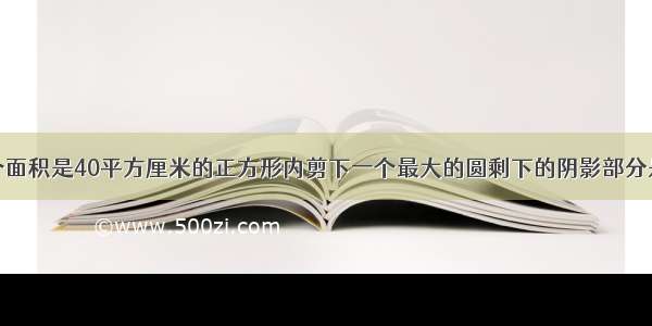 如下图在一个面积是40平方厘米的正方形内剪下一个最大的圆剩下的阴影部分是多少平方厘