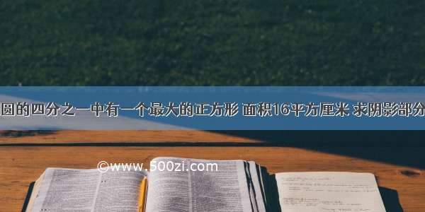 已知 在圆的四分之一中有一个最大的正方形 面积16平方厘米 求阴影部分的面积.