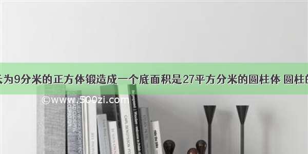 将一个棱长为9分米的正方体锻造成一个底面积是27平方分米的圆柱体 圆柱的高是多少